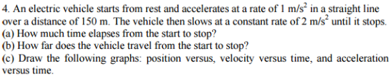 4. An electric vehicle starts from rest and accelerates at a rate of 1 m/s in a straight line over a distance of 150 m. The vehicle then slows at a constant rate of2 m/s2 until it stops. (a) How much time elapses from the start to stop? (b) How far does the vehicle travel from the start to stop? (c) Draw the following graphs: position versus, velocity versus time, and acceleration versus time.