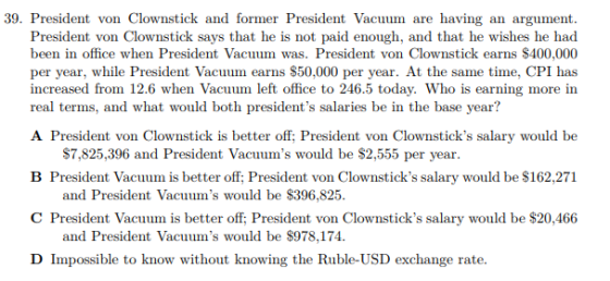 39. President von Clownstick and former President Vacuum are having an argument President von Clownstick says that he is not paid enough, and that he wishes he had been in office when President Vacuum was. President von Clownstick earns $400,000 per year, increased from 12.6 when Vacuum left office to 246.5 today. Who is earning more in real terms, and what would both presidents salaries be in the base year? while President Vacuum earns $50,000 per year. At the same time, CPI has A President von Clownstick is better off; President von Clownsticks salary would be B President Vacuum is better off; President von Clownsticks salary would be $162,271 C President Vacuum is better off; President von Clownsticks salary would be $20,466 D Impossible to know without knowing the Ruble-USD exchange rate $7,825,396 and President Vacuums would be $2,555 per year and President Vacuums would be $396,825 and President Vacuums would be $978,174