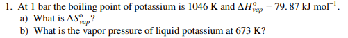 1. At 1 bar the boiling point of potassium is 1046 K and AH = 79.87 kJ mol! a) What is AS ap? b) What is the vapor pressure