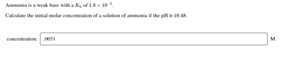 Ammonia is a weak base with a Kb of 1.8 x 10 5. Calculate the initial molar concentration of a solution of ammonia if the pH