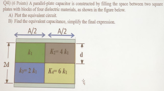 Q4) (6 Points) A parallel-plate capacitor is constructed by filling the space between two square plates with blocks of four dielectric materials, as shown in the figure below. B) Find the equivalent capacitance, simplify the final expression. A/2 A) Plot the equivalent circuit. A/2 2d