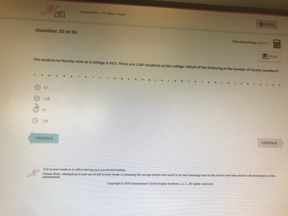 Assessment: ATI TEAS-Math O CLOSE Question: 32 of 36 Time Remaining 00:03:27 L FLAG The student-to-faculty ratio at a college is 43:2. There are 2.881 students at the college. Which of the following is the number of faculty members? 67 128 41 134 CONTINUE PREVIOUS Full screen mode is in effoct during your proctored festing. Please Note: Attempting to exit out of fulf screen mode or prossing the escape button wiwl result in an alert message sent to the proctor and may resulit in the terminetion of the Copyright 2018 Assessment Technologies Institute, L.L.G.All rights reserved