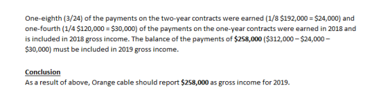 One-eighth (3/24) of the payments on the two-year contracts were earned (1/8 $192,000 $24,000) and one-fourth (1/4 $120,000 $30,000) of the payments on the one-year contracts were earned in 2018 and is included in 2018 gross income. The balance of the payments of $258,000 ($312,000 $24,000 $30,000) must be included in 2019 gross income. Conclusion As a result of above, Orange cable should report $258,000 as gross income for 2019.