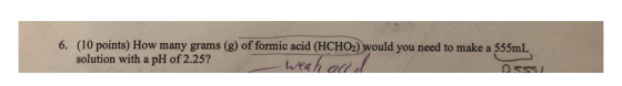 6. (10 points) How many grams (g) of formic acid (HCHO2) would you need to make a 555mL solution with a pH of 2.25? Weah accu