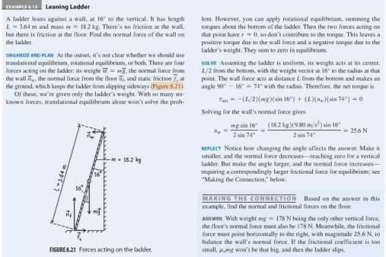 EXAMPLE 8.15 Leaning Ladder A ladder leans against a wall, at 16 to the vertical. It has length m. However, you can apply rotational equilibrium, summing the L = 3.64 m and mass m 18.2 kg. Theres no friction at the wall. but there is friction at the floor. Find the normal force of the wall on the ladder. torques about the bottom of the ladder. Then the two forces acting on that point have r = 0, so dont contribute to the torque. This leaves a positive torque due to the wall force and a negative torque due to the ladders weight. They sum to zero in equilibrium. ORGANIZE AND PLAN At the outset, its not clear whether we should use translational equilibrium, rotational equilibrium, or both. There are four forces acting on the ladder: its weight w = ng, the normal force from L/ 2 irom the bottom. with the weight vector at 16 to the radius at that the wall w, the normal force from the floor , and static friction a point. The wall force acts at distance L from the bottom and makes an the ground, which keeps the ladder from slipping sideways (Figure 8.2) l901674 with the radius. Therefore, the net torque is SOLVE Assuming the ladder is uniform, its weight acts at its center Of these, were given only the ladders weight. With so many un- known forces, translational equilibrium alone wont solve the prob- Tjer =-(L/2)(mg)(sin 16) + (L)(%)(sin 74°) = 0 Solving for the walls normal force gives mg sin 16 2 sin 74 18.2 kg) (980 m/s-sn 6 2 sin 74 25.6 N nw REFLECT Notice how changing the angle affects the answer. Make il smaller, and the normal force decreases reaching zero for a vertical ladder. But make the angle larger, and the normal force increases- requiring a correspondingly larger frictional force for equilibrium; see Making the Connection. below m = 18.2 kg 16 16 MAKING THE CONNECTION Based on the answer in this example, find the normal and frictional forces on the floor. mg ANSWER With weight mg 178 N being the only other vertical force the floors normal force must also be 178 N. Meanwhile, the frictional force must point horizontally to the right, with magnitude 25.6 N, to balance the walls normal force. If the frictional coefficient is too small, μ,mg wont be that big, and then the ladder slips. EIGURE 8.21 Forces acting on the ladder