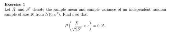 Exercise 1 Let X and S2 denote the sample mean and sample variance of an independent random sample of size 10 from N(0, σ*). Find c so that 〈 c | = 0.95.