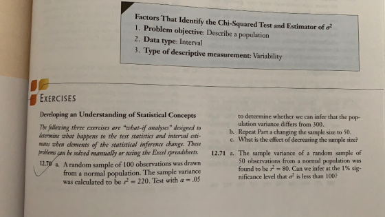 Factors That Identify the Chi-Squared Test and Estimator of o 1. Problem objective: Describe a population 2. Data type: Interval 3. Type of descriptive measurement: Variability EXERCISES Developing an Understanding of Statistical Concepts to determine whether we can infer that the pop- ulation variance differs from 300. The fullowing three exercises are wbat-if amalyses designed to determine what happens to the test statistics and interval esti- mates wben elements of the statistical inference change. These b. Repeat Part a changing the sample size to 50. c. What is the effect of decreasing the sample size? problems can be solved manually or using the Excel spreadsbeets. 12.71 a. The sample variance of a random sample of 12.70 a. A random sample of 100 observations was drawn population. The sample variance was calculated to be s2-220. Test with a.05 50 observations from a normal population was found to be s-80. Can we infer at the 1% sig- nificance level that o2 is less than 100? from a normal
