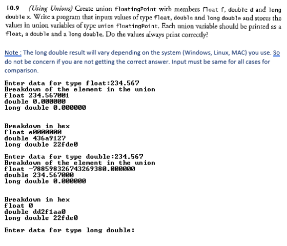 1o.9 (Using Unions) Create union floatingPoint with members float f, double d and long double x. Write a program that inputs values of rype float, double and long double and stores the float, a double and a long double. Do the values always print correctly? Note: The long double result will vary depending on the system (Windows, Linux, MAC) you use. So values in union variables of type union floatingPoint. Each union variable should be printed as a do not be concern if you are not getting the correct answer. Input must be same for all cases for comparison. Enter data for type float:234.567 Breakdown of the element in the union float 234.567001 double 0.00000O long double 0.GOOOO0 Breakdown in float e0000000 double 436a9127 long double 22fde0 hex Enter data for type double :234.567 Breakdown of the element in the union float -788598326743269380.G0G00O double 234.5670G0 long double 0.GOOOO0 Breakdown in hex float 0 double dd2f1aa0 long double 22fde0 Enter data for type long double: