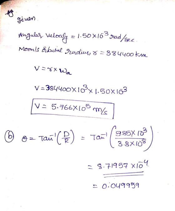 genen Angulal velodly = 1.50x103 - 1.50x103 rad/sec Moens hbital radius, 8=384400 km v=8x Wa V=384400X10X1.50X103 V = 5.766X