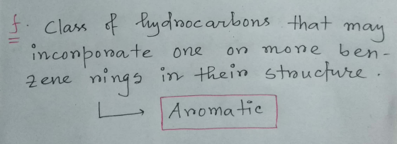 f. class of hydrocarbons that may inconporate one or more ben- zene rings in their stroucture. L Aromatic