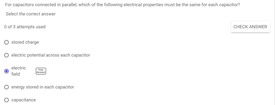 For capacitors connected in parallel, which of the following electrical properties must be the same for each capacitor? Select the correct answer 0 of 3 attempts used O stored charge O electric potential across each capacitor CHECK ANSWER electric field Your Answer O energy stored in each capacitor O capacitance