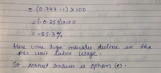 - (0.747 - L) X 100 = (-0.253)x100 o = -25.3% Here per in tue unit the sign indicates decline labor usage. So correct answer