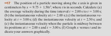 17 The position of a particle moving along the x axis is given in centimeters by x -9.751.50r3, where tis in seconds. Calculate (a) the average velocity during the time interval-2.00s to-3.00 s; (b) the instantaneous velocity at 2.00 s; (c) the instantaneous ve- locity at t-3.00s; (d) the instantaneous velocity at -2.50s; and (e) the instantaneous velocity when the particle is midway between its positions at t = 2.00 s and t = 3.00 s. (f) Graph x versus 1 and in- dicate your answers graphically.