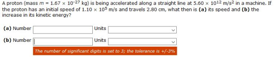 A proton (mass m = 1.67 x 10-27 kg) is being accelerated along a straight line at 5.60 x 1012 m/s2 in a machine. If the proto