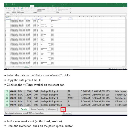 . Select the data on the History worksheet (CtrltA) » Copy the data press Ctrl+C e Click on the (Plus) symbol on the sheet bar 5:00 PM 6:40 PM SCI 115 Matthews, . 1:00 PM 2:50 PM SCI 115 Sherbotie, 8:00 AM 8:50 AM SCI 115 7:00 AM 7:00 AM MWF Sherbotie, C Ellsworth, S Fredrickson 32|##### BIOL 1615 103 College Biology I Lab R 33|##### BIOL 1615 102 College Biology I Lab w Faculty Room Capacity Changes 9:50 AM SCI 210 9:50 AM SCI 210 Select destination and press ENTER or choose Paste New sheet . Add a new worksheet (in the third position). * From the Home tab, click on the paste special button