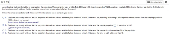 8.2.19 E Question Help According to a study conducted by an organization, the proportion of Americans who were afraid to fly in 2006 was 0.10. A random sample of 1,200 Americans results in 108 indicating that they are afraid to fly. Explain why this is not necessarily evidence that the proportion of Americans who are afraid to fly has decreased. Select the correct choice below and, if necessary, fill in the answer box to complete your choice OA. This is not necessarily evidence that the proportion of Americans who are afraid to fly has decreased below 0.10 because the probability of obtaining a value equal to or more extreme than the sample proportion is 1200, which is not unusual Round to four decimal places as needed.) B. Th s is not necessa y ev dence that the proportion o Ame cans who are afraid to y has decreased below 0 10 because the sample propo tion ,s close to 0.10 (??? Type an integer or a decimal.) ° C. This is not necessarily evidence that the proportion of Americans who are afraid to fly has decreased below 010 because the sample size n is more than 5% of the population. ? D. This is not necessarily endence that the proportion of Americans who are afraid to fly has decreased below 010 because the value of np(1-pis less than 10