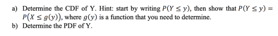 a) Determine the CDF of Y. Hint: start by writing P(Y ), then show that P(Y y) = P(X s g(v)), where g(y) is a function that you need to determine. b) Determine the PDF of Y.