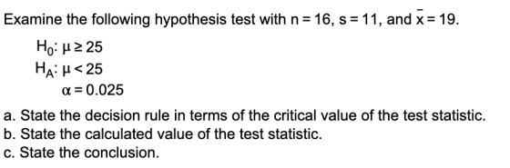 Examine the following hypothesis test with n= 16, s = 11, and x = 19. Ho: u 2 25 Ha: u<25 a = 0.025 a. State the decision rul