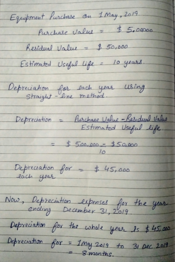- Equipment Purchase on 1 May, 2019. Purchase value = $ 5.000oo. Residual value = $50,000 Estimated Useful life = 10 years. D