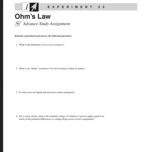 E X PERI M E N T2 3 Ohms Law Advance Study Assignment Read the experiment and answer the following questions 1. What is the definition of electrical resistance 2. What is an ohmic resistance? Are all resistances ohmic in nature? 3. In what ways are liquid and electrical circuits analogous? 4. For a series circuit, what is the terminal voltage of a battery or power supply equal to in terms of the potential differences or voltage drops across circuit components?