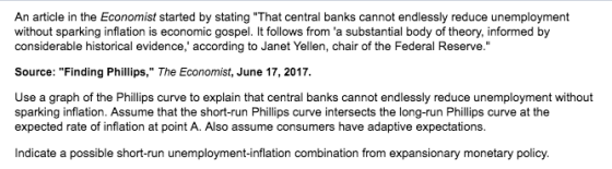 An article in the Economist started by stating That central banks cannot endlessly reduce unemployment without sparking inflation is economic gospel. It follows from a substantial body of theory, informed by considerable historical evidence, according to Janet Yellen, chair of the Federal Reserve. Source: Finding Phillips, The Economist, June 17, 2017. sparking inflation. Assume that the short-run Phillips curve intersects the long-run Philips curve at the expected rate of inflation at point A. Also assume consumers have adaptive expectations. Indicate a possible short-run unemployment-inflation combination from expansionary monetary policy.