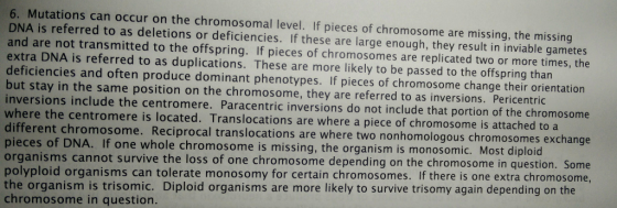 6. Mutations can occur on the chromosomal level. If pieces of chromosome are missing, the missing DNA is referred to as deletions or deficiencies. If these are large enough, they result in inviable gametes and are not transmitted to the offspring. If pieces of chromosomes are replicated two or more times, the extra DNA is referred to as duplications. These are more likely to be passed to the offspring than deficiencies and often produce dominant phenotypes. If pieces of chromosome change their orientation but stay in the same position on the chromosome, they are referred to as inversions. Pericentric inversions include the centromere. Paracentric inversions do not include that portion of the chromosome where the centromere is located. Translocations are where a piece of chromosome is attached different chromosome. Reciprocal transloc pieces of DNA. If one whole chromosome is missing, the org organisms cannot survive the loss of one chromosome depending on the chromosome in question. Some polyploid organisms can tolerate monosomy for certain chromosomes. If there is one extra chromosome the organism is trisomic. Diploid organisms are more likely to survive trisomy again depending on the chromosome in question. ations are where two nonhomologous chromosomes exchange anism is monosomic. Most diploid