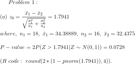 Problem~1:\\\\ (a)~ z_0=\frac{\bar{x}_1-\bar{x}_2}{\sqrt{\frac{\sigma_1^2}{n_1}+\frac{\sigma_2^2}{n_2}}}=1.7941\\\\ where,~n_1=18 ,~\bar{x}_1=34.38889,~n_2=16,~\bar{x}_2=32.4375\\\\ P-value=2P(Z>1.7941|Z\sim N(0,1))=0.0728\\\\ (R~code:~round(2*(1-pnorm(1.7941)),4)).