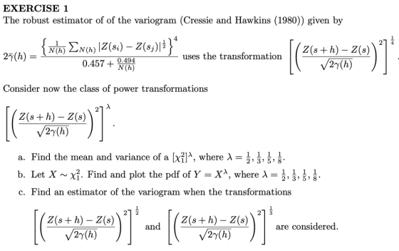 EXERCISE 1 The robust estimator of of the variogram (Cressie and Hawkins (1980)) given by 1 4 I ( z(s +h)-2(8) N(h) N(h) 27(h) uses the transformatiorn 0.457 + N (h) 0.494 Consider now the class of power transformations 2 2y(h) a. Find the mean and variance of a X21 λ , where λ-, 1, b. Let X ~ χ . Find and plot the pdf of Y λ, where λ- c. Find an estimator of the variogram when the transformations 2 3 58 1 3 Z(s + h) - Z(s) Z(s+ h) - Z(S)are considered an 27(h) 2y(h)