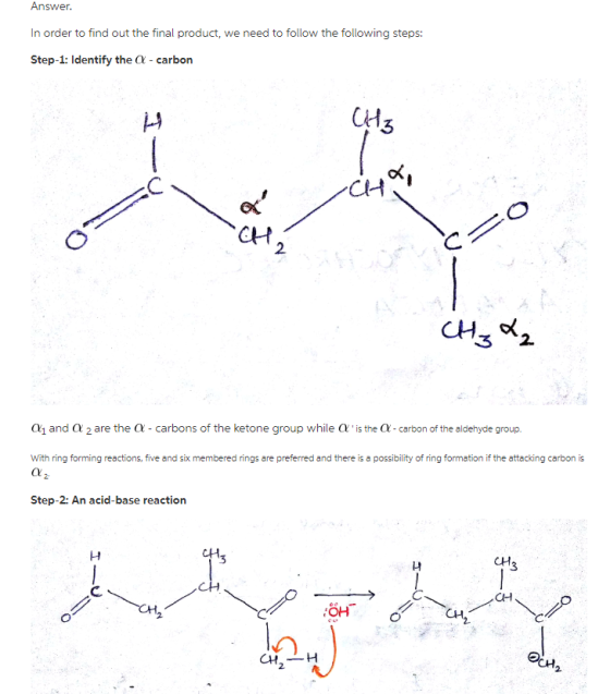 Answer In order to find out the final product, we need to follow the following steps: Step-1: Identify the O carbon CH CAH CH 2 3 2. α1 and α 2 are the α-carbons of the ketone group while α , is the α-carbon of the aldehyde group. With ring forming reactions, five and six membered rings are preferred and there is a possibility of ring formation if the attacking carbon is Step-2: An acid-base reaction CH OH C CHH 2