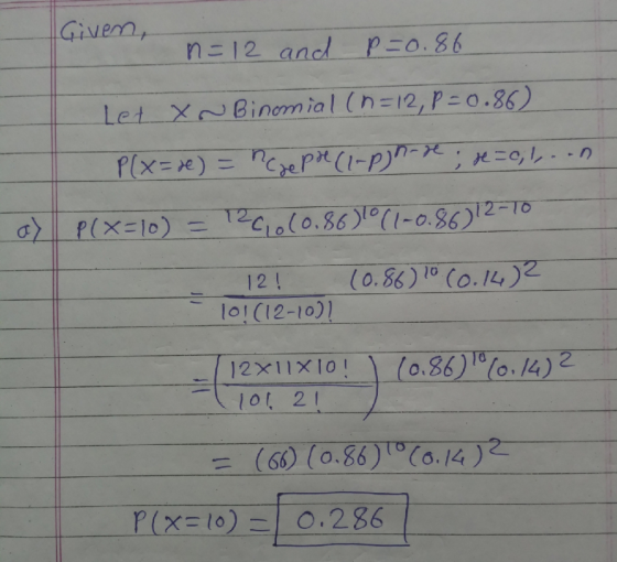 Given, n=12 and p=0.86 Let X-Binomial (n=12, P=0.86) Plx=xe) = neze preci-pyn-Ye; x=0;\..n a) P(x=10) = 12C1060.863°(1-0.86)1