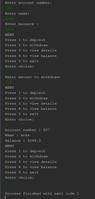 Enter account number: Enter name: nter balance MENU Press 1 to deposit Press 2 to withdraw Press 3 to view details Press 4 to view balance Press 5 to exit Enter choice: Emter amount to withdraw: MENU Press 1 to deposit Press 2 to withdraw Press 3 to view details Press 4 to view balance Press 5 to exit Enter choice: Account numbe rZ0 Name : Arka Balance 5049.0 MENU Press 1 to deposit Press 2 to withdraw Press 3 to view details Press 4 to view balance Press 5 to exi Enter choice: Process finished with exit code 1