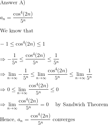 \\$Answer A)$\\\\ a_n = \frac{\cos^4(2n)}{5^n}\\\\ $We know that $\\\\ -1 \leq \cos^4(2n) \leq 1 \\\\ \Rightarrow -\frac{1}{5^n} \leq \frac{\cos^4(2n)}{5^n} \leq \frac{1}{5^n}\\\\ \Rightarrow \lim_{n\to \infty }-\frac{1}{5^n} \leq \lim_{n\to \infty }\frac{\cos^4(2n)}{5^n} \leq\lim_{n\to \infty } \frac{1}{5^n}\\\\ \Rightarrow 0 \leq \lim_{n\to \infty }\frac{\cos^4(2n)}{5^n} \leq 0 \\\\ \Rightarrow \lim_{n\to \infty }\frac{\cos^4(2n)}{5^n} = 0\:\:\:\: $ by Sandwich Theorem$\\\\ $Hence, $a_n = \frac{\cos^4(2n)}{5^n} $ converges$\\\\