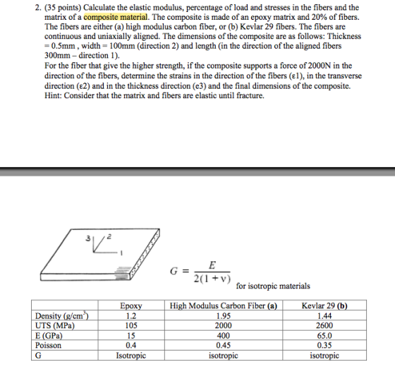2. (35 points) Calculate the elastic modulus, percentage of load and stresses in the fibers and the matrix of a composite material. The composite is made of an epoxy matrix and 20% of fibers The fibers are either (a) high modulus carbon fiber, or (b) Kevlar 29 fibers. The fibers are continuous and uniaxially aligned. The dimensions of the composite are as follows: Thickness -0.5mm, width-100mm (direction 2) and length (in the direction of the aligned fibers 300mm - direction 1) For the fiber that give the higher strength, if the composite supports a force of 2000N in the direction of the fibers, determine the strains in the direction of the fibers (e1), in the transverse direction (e2) and in the thickness direction (e3) and the final dimensions of the composite. Hint: Consider that the matrix and fibers are elastic until fracture. 312 for isotropic material:s Density (g/cm*) UTS (MPa E (GPa Poisson 1.2 105 15 0.4 High Modulus Carbon Fiber (a 1.95 2000 400 0.45 Kevlar 29 1.44 2600 65.0 0.35 1C So 1c iso 1C