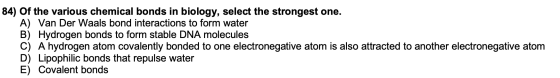 84) Of the various chemical bonds in biology, select the strongest one. A) Van Der Waals bond interactions to form water B) H