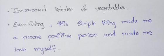 Increased antake of vegetables. • Exercising this simple thing made me a more positive person and made me love myself.