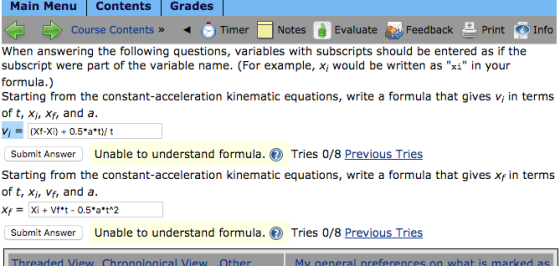 Main Menu Contents Grades Course Contents » . Tmer Notes Evaluate t (Feedback -Print Info When answering the following questions, variables with subscripts should be entered as if the subscript were part of the variable name. (For example, x would be written asxi in your formula.) constant-acceleration kinematic equations, write a formula that gives v in terms of t, Xi, Xf, and a. vi = (Xf-Xi) + 0.5*a*t)/ t Submit Answer Unable to understand formula.Tries 0/8 Previous Tries of t, Xi, Vf, and a. Submit Answer Unable to understand formula.Tries 0/8 Previous Tries hreaded View Chronological View Other Mv neneral nreferences on what is marked as
