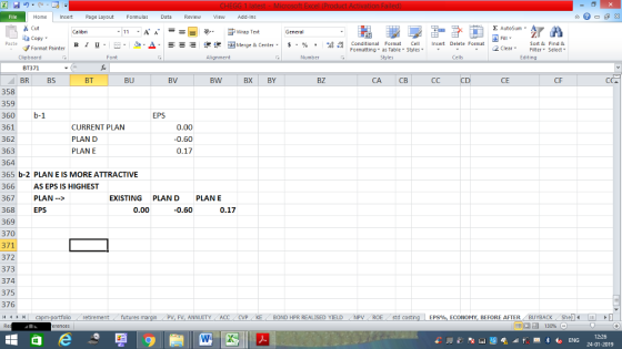 Home nert Page Layout Formulas Data Review View dd-Ins Cut E AutoSum ー E ゴWrap Text General ta copy ▼ в 1 프 . Ej-., Δ. : rーー 逻锂函Merge & Center. $, % , 弼,8 C Paste Conditional Format CeInsert Delete Format Formatting as Table Styles2 Clear Sort &Find & Format Painter Clipboard BT371 BRBS Font Alignment Number Styles Cells Edting BT BU BV BW BX BY BZ CA CB CD CE CF 358 359 360b-1 361 362 363 364 365 b-2 PLAN E IS MORE ATTRACTIVE 366 367 PLAN-> 368 369 370 371 372 373 374 375 376 EPS CURRENT PLAN PLAN D PLAN E 0.00 0.60 0.17 AS EPS IS HIGHEST EXISTING PLANDPLANE EPS 0.00 -0.60 0.17 retirementfutures FV, ANNUITY ACC CVP KE BOND HPR REALISED YIELD NPV ROE std costing EPS%, ECONOMY, BEFORE AFTER BUYBACK Shellm 12:26 24-01-2019