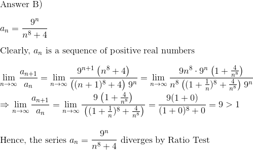 \\$Answer B)$ \\\\a_n = \frac{9^n}{n^8+4}\\\\$Clearly, $ a_n $ is a sequence of positive real numbers$\\\\ \lim_{n\to \infty} \frac{a_{n+1}}{a_n} = \lim_{n\to \infty}\frac{9^{n+1}\:\big(n^8 + 4\big)}{\big((n+1)^8+4\big)\: 9^n} = \lim_{n\to \infty}\frac{9n^8\cdot9^{n}\:\big(1 + \frac{4}{n^8}\big)}{n^8\:\big((1+\frac1n)^8+\frac{4}{n^8}\big)\: 9^n}\\\\ \Rightarrow \lim_{n\to \infty} \frac{a_{n+1}}{a_n} =\lim_{n\to \infty}\frac{9\:\big(1 + \frac{4}{n^8}\big)}{\:\big((1+\frac1n)^8+\frac{4}{n^8}\big)} = \frac{9(1+0)}{(1+0)^8 + 0} = 9 > 1\\\\\\ $Hence, the series $a_n = \frac{9^n}{n^8+4} $ diverges by Ratio Test$