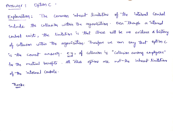 Answer: Option c . Explanation : The common inherent limitations of the internal Control include the collusion within the org