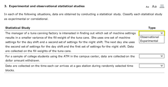 3. Experimental and observational statistical studies Aa Aa In each of the following situations, data are obtained by conducting a statistical study. Classify each statistical study as experimental or correlational. Statistical Study The manager of a tuna canning factory is interested in finding out which set of machine settings results in a smaller variance of the fill weight of the tuna cans. She uses one set of machine settings for the day shift and a second set of settings for the night shift. The next day she uses the second set of settings for the day shift and the first set of settings for the night shift. Data are collected on the fill weights of the tuna cans. Type Observational For a sample of college students using the ATM in the campus center, data are collected on the dollar amount withdrawn. Data are collected on the time each car arrives at a gas station during randomly selected time blocks