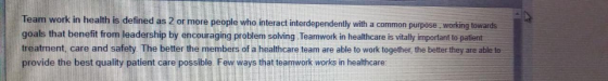 Team work in health is defined as 2 or more people who interact interdependently with a common purpose working towards goals