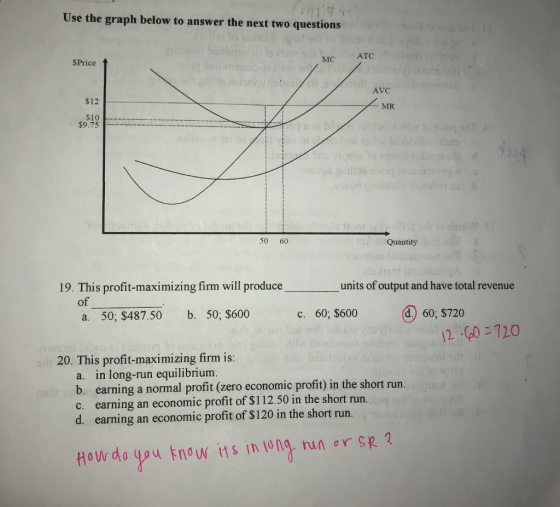 Use the graph below to answer the next two questions MC ATC $Price $12 Z MR SIO $9.75 opinion planosno is asheviote/i / l Avc AZ MR s ni b u dardi songsdl. alle / svo / hos olla lubivibilons Sans que lo 20onnalisa moss andia-aong nominovano sodninaluubi ne b allo 50 60 ob torriollos lo biti Quantity Quantity on T annol S 19. This profit-maximizing firm will produce units of output and have total revenue of a. 50; $487.50 b. 50; $600 c. 60; $600 a. 60; $720 gaul di bisodes odeias LP 20. This profit-maximizing firm is: die belanues no s on sdt a. in long-run equilibrium. le soin b. earning a normal profit (zero economic profit) in the short run. c. earning an economic profit of $112.50 in the short run.g oong d. earning an economic profit of $120 in the short run. How do you know ifs in long run or SR 2.