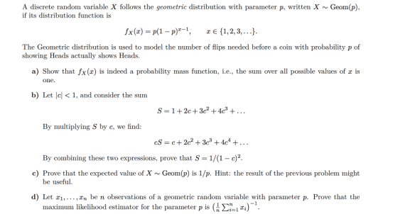 A discrete random variable X follows the geometric distribution with parameter p, written X Geom(p), if its distribution function is 1x(z) = p(1-P)-1, ze(1, 2, 3, ). The Geometric distribution is used to model the number of flips needed before a coin with probability p of showing Heads actually shows Heads. a) Show that fx(x) is indeed a probability mass function, i.e., the sum over all possible values of r is one. b) Let lc< 1, and consider the sum S=1+2c + 3c2 + 4c3 + By multiplying S by c, we find: cS- c+2c2 +3c3 +4c4 +... By combining these two expressions, prove that S-1/(1 - c)2 c) Prove that the expected value of X Geom(p) is 1/p. Hint: the result of the previous problem might be useful d) Let xi, ,Zn be n observations of a geometric random variable with parameter p. Prove that the maximum likelihood estimator for the parameter p is (1 Σ.1m)-1.