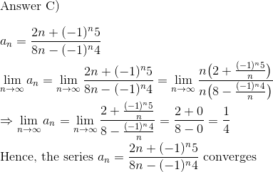 \\$Answer C)$ \\\\a_n = \frac{2n+ (-1)^n5}{8n-(-1)^n4}\\\\ \lim_{n\to \infty} a_n = \lim_{n\to \infty} \frac{2n+ (-1)^n5}{8n-(-1)^n4}= \lim_{n\to \infty} \frac{n\big(2+ \frac{(-1)^n5}{n}\big)}{n\big(8-\frac{(-1)^n4}{n}\big)}\\\\ \Rightarrow \lim_{n\to \infty} a_n = \lim_{n\to \infty} \frac{2+ \frac{(-1)^n5}{n}}{8-\frac{(-1)^n4}{n}} = \frac{2+0}{8-0} = \frac{1}{4}\\\\ $Hence, the series $a_n = \frac{2n+ (-1)^n5}{8n-(-1)^n4} $ converges$\\\\