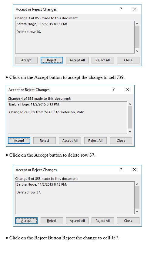 ?X Accept or Reject Changes Change 3 of 853 made to this document Barbra Hoge, 11/2/2015 8:13 PM: Deleted row 40. Accept Reject Accept All Reject All Close e Click on the Accept button to accept the change to cell J39 Accept or Reject Changes ?X Change 4 of 853 made to this document Barbra Hoge, 11/2/2015 8:13 PM: Changed cell J39 from STAFF to Peterson, Rob Accept Reject Accept Al Reject All Close e Click on the Accept button to delete row 37 Accept or Reject Changes Change 5 of 853 made to this document: Barbra Hoge, 11/2/2015 8:13 PM: Deleted row 37 Accept Reject Accept All Reject All Close » Click on the Reject Button Reject the change to cell J57