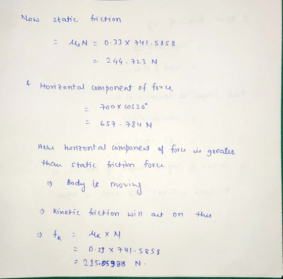 now static friction = MN = 0.33 X 741.5858 = 244.723 N & Horizontal component of force - 700 X COS 20° = 657.784 N force is g