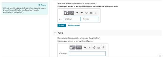 What is the wheels angular velocity, in rpm, 8.0 s later? Review Express your answer to two significant figures and include the appropriate units. A bicycle wheel is rotating at 46 rpm when the cyclist begins to pedal harder, giving the wheel a constant angular acceleration of 0.42 rad/s2 Value Units Submit Request Answer Part B How many revolutions does the wheel make during this time? Express your answer to two significant figures. N of revs-