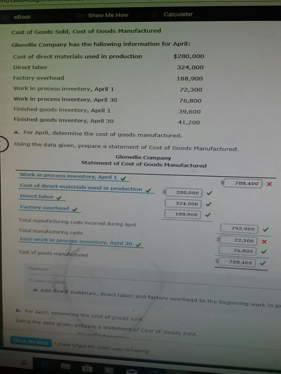 Calculator Show Me How eBook Cost of Goods Sold, Cost of Goods Manufactured Glenville Company has the following information for April: Cost of direct materials used in production Direct labor Factory overhead Work in process inventory, April 1 Work in process inventory, April 30 Finished goods inventory, April 1 Finished goods inventory, April 30 a. For April, determine the cost of goods manufactured. Using the data given, prep $280,000 324,000 188,900 72,300 76,800 39,600 41,200 are a statement of Cost of Goods Manufactured. Glenville Company Statement of Cost of Goods Manufactured Work in process irnventory, April 1 cost of direct materials used in production- Direct labor Factory overhead Total manufacturing costs incurred during April Total manufacturing costs Less work in process inventory, April 30 Cost of goods manufactured 788,40ox 280,000 324.000 188.900 | 792.900 72.300X 76,800 783,400 ダCheek Add direct materials, direct labor, and factory overhead to the beginning work inp b. For April, determine the cost of goods sol Using the data oiven. prepare a statement of Cost of Goods Sold. 1 more Check My Work uses remaining