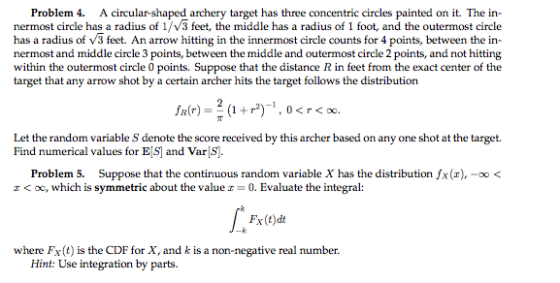 Problem 4. A circular-shaped archery target has three concentric circles painted on it. The in- nermost circle has a radius of 1/V3 feet, the middle has a radius of 1 foot, and the outermost circle has a radius of v3 feet. An arrow hitting in the innermost circle counts for 4 points, between the in nermost and middle circle 3 points, between the middle and outermost circle 2 points, and not hitting within the outermost circle 0 points. Suppose that the distance R in feet from the exact center of the target that any arrow shot by a certain archer hits the target follows the distribution Find numerical values for B,S and Varls Problem 5. Suppose that the continuous random variable X has the distribution fx(r), -00< z < oc, which is symmetric about the value z-0. Evaluate the integral: Fx(t)dt where Fx(t) is the CDF for X, and k is a non-negative real number. Hint: Use integration by parts.