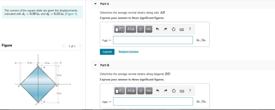 Part A The comers of the square plate are given the displacements indicated with d1-0.29 in. and d2 0.53 in. (Figure 1) Determine the average normal strains along side AB Express your answer to three significant figures. 四? EAB in. in. Figure 1 of 1 Submit i2 i 12 i ▼ Part B Determine the average normal strains along diagonal BD Express your answer to three significant figures. 12 in